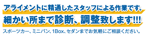 アライメントに精通したスタッフによる作業です。細かい所まで診断、調整致します。スポーツカー、ミニバン、1Box、セダンまでお気軽にご相談ください。